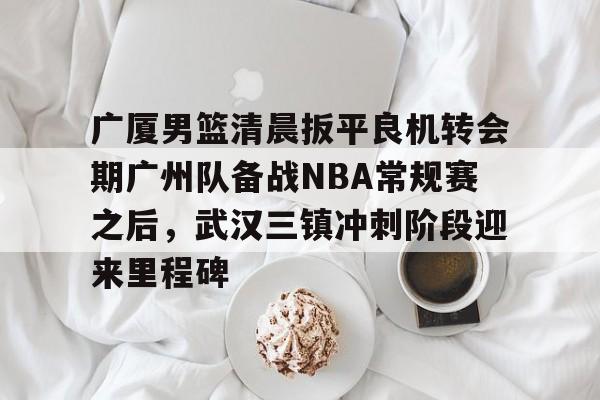 关于广厦男篮清晨扳平良机转会期广州队备战NBA常规赛之后，武汉三镇冲刺阶段迎来里程碑的信息
